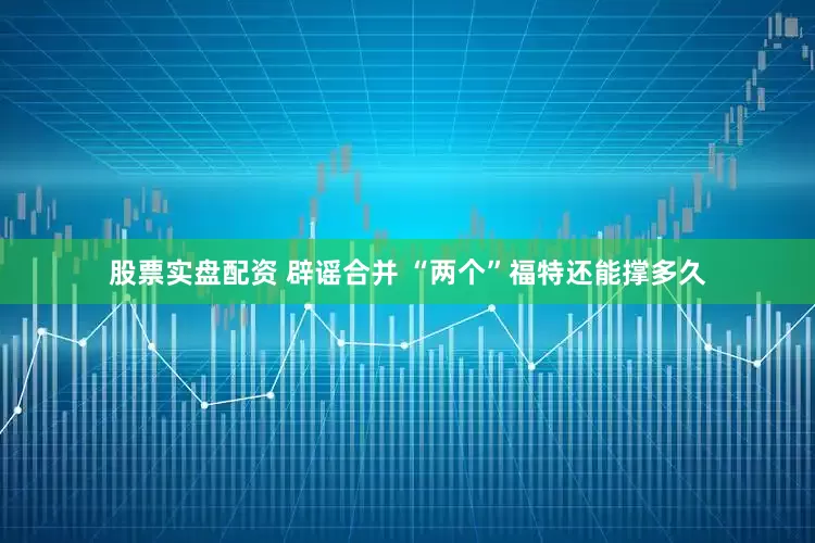 股票实盘配资 辟谣合并 “两个”福特还能撑多久