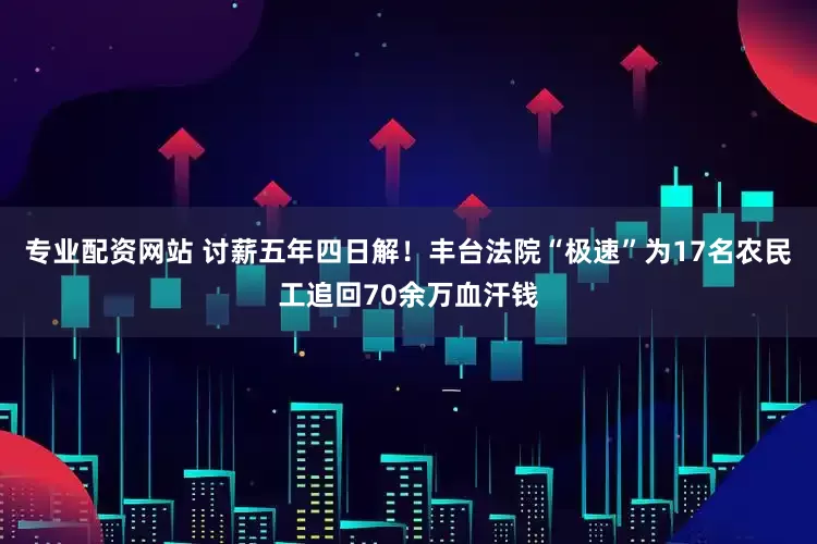 专业配资网站 讨薪五年四日解！丰台法院“极速”为17名农民工追回70余万血汗钱