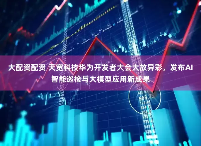 大配资配资 天宽科技华为开发者大会大放异彩，发布AI智能巡检与大模型应用新成果