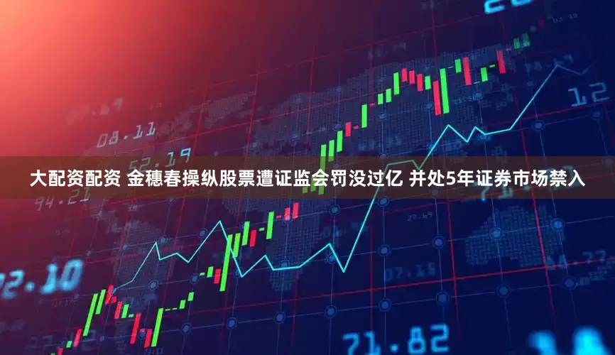 大配资配资 金穗春操纵股票遭证监会罚没过亿 并处5年证券市场禁入