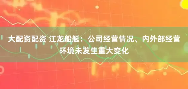 大配资配资 江龙船艇：公司经营情况、内外部经营环境未发生重大变化
