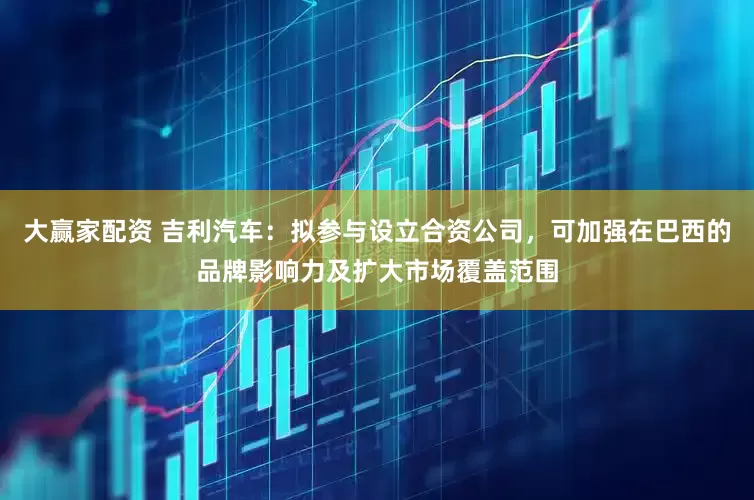 大赢家配资 吉利汽车：拟参与设立合资公司，可加强在巴西的品牌影响力及扩大市场覆盖范围