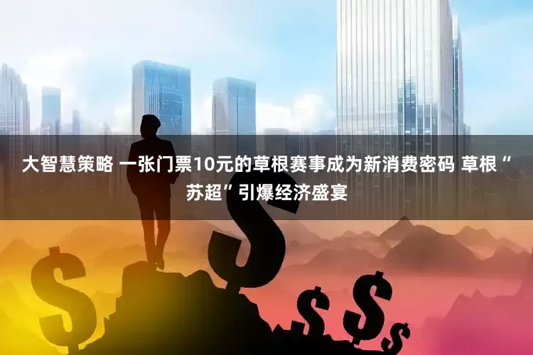 大智慧策略 一张门票10元的草根赛事成为新消费密码 草根“苏超”引爆经济盛宴