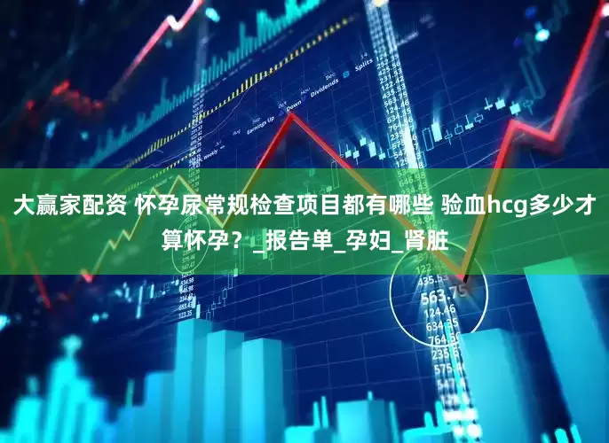 大赢家配资 怀孕尿常规检查项目都有哪些 验血hcg多少才算怀孕？_报告单_孕妇_肾脏