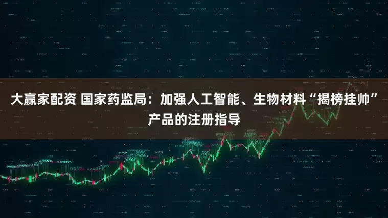 大赢家配资 国家药监局：加强人工智能、生物材料“揭榜挂帅”产品的注册指导