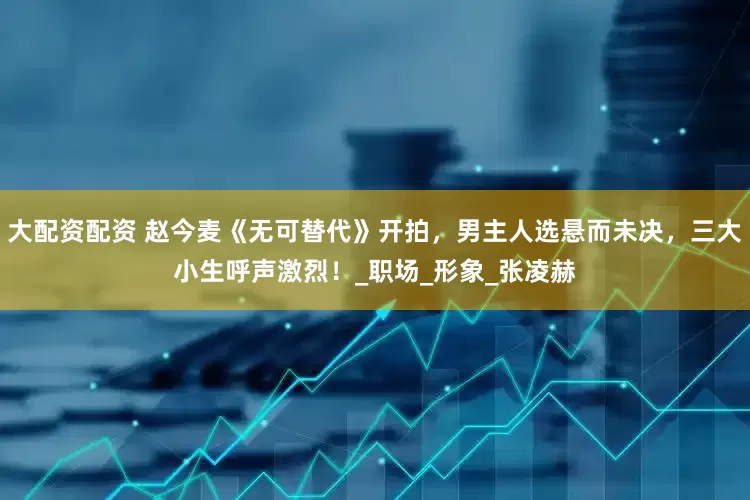 大配资配资 赵今麦《无可替代》开拍，男主人选悬而未决，三大小生呼声激烈！_职场_形象_张凌赫