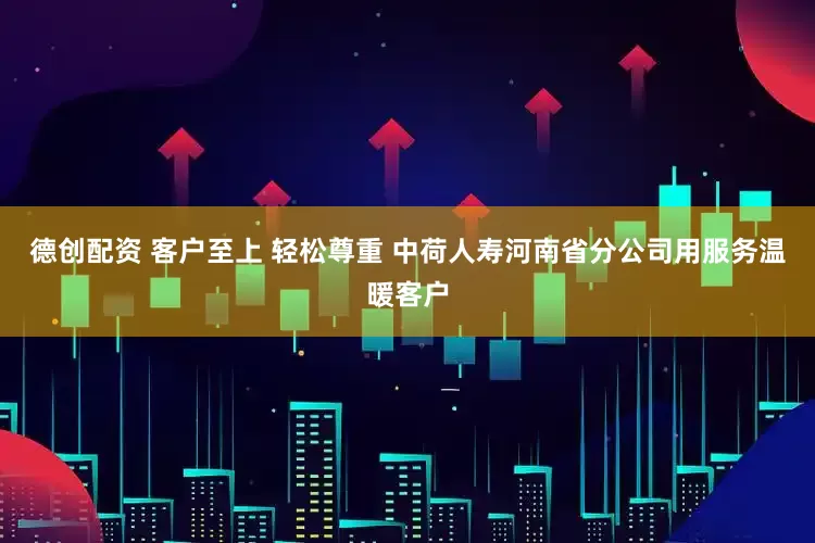 德创配资 客户至上 轻松尊重 中荷人寿河南省分公司用服务温暖客户