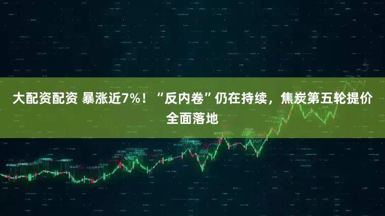 大配资配资 暴涨近7%！“反内卷”仍在持续，焦炭第五轮提价全面落地