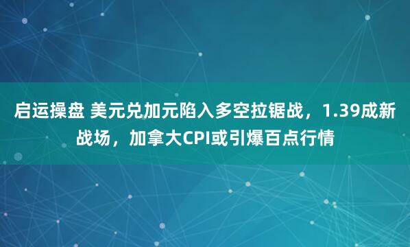 启运操盘 美元兑加元陷入多空拉锯战，1.39成新战场，加拿大CPI或引爆百点行情