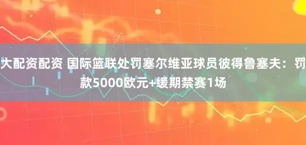 大配资配资 国际篮联处罚塞尔维亚球员彼得鲁塞夫：罚款5000欧元+缓期禁赛1场