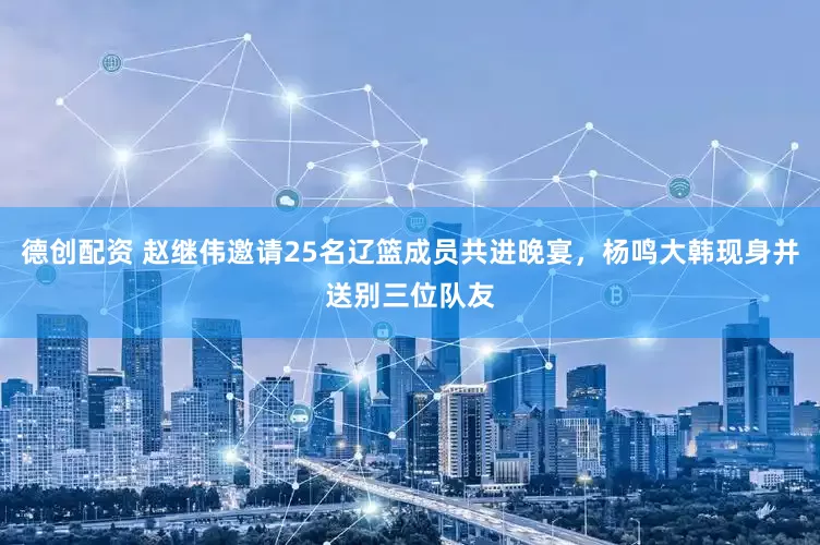 德创配资 赵继伟邀请25名辽篮成员共进晚宴，杨鸣大韩现身并送别三位队友