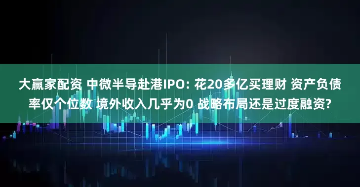 大赢家配资 中微半导赴港IPO: 花20多亿买理财 资产负债率仅个位数 境外收入几乎为0 战略布局还是过度融资?
