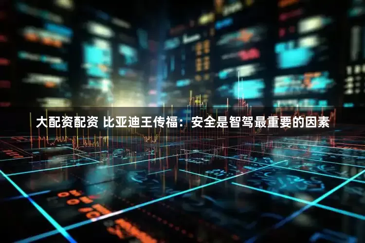 大配资配资 比亚迪王传福：安全是智驾最重要的因素