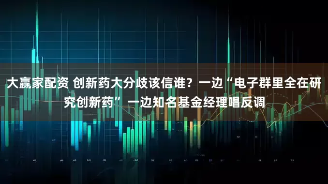 大赢家配资 创新药大分歧该信谁？一边“电子群里全在研究创新药” 一边知名基金经理唱反调