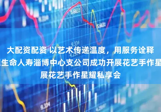 大配资配资 以艺术传递温度，用服务诠释责任 富德生命人寿淄博中心支公司成功开展花艺手作星耀私享会