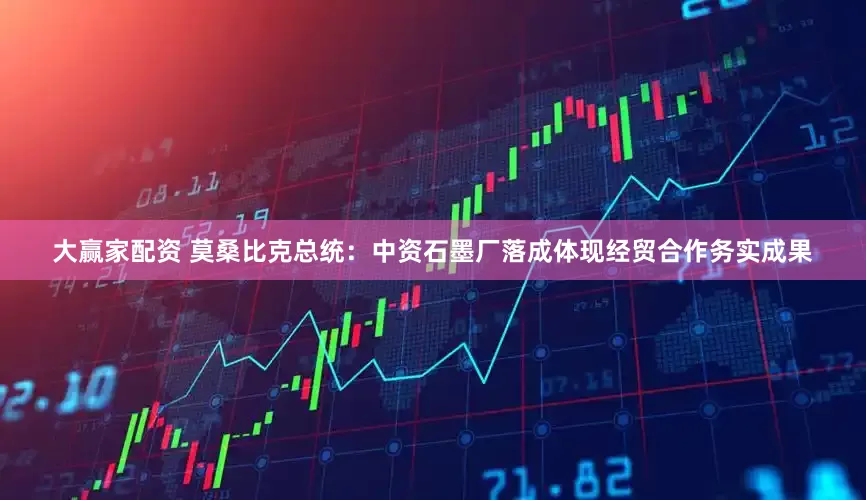 大赢家配资 莫桑比克总统：中资石墨厂落成体现经贸合作务实成果